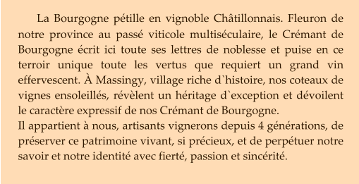 La Bourgogne pétille en vignoble Châtillonnais. Fleuron de notre province au passé viticole multiséculaire, le Crémant de Bourgogne écrit ici toute ses lettres de noblesse et puise en ce terroir unique toute les vertus que requiert un grand vin effervescent. À Massingy, village riche d`histoire, nos coteaux de vignes ensoleillés, révèlent un héritage d`exception et dévoilent le caractère expressif de nos Crémant de Bourgogne.  Il appartient à nous, artisants vignerons depuis 4 générations, de préserver ce patrimoine vivant, si précieux, et de perpétuer notre savoir et notre identité avec fierté, passion et sincérité.