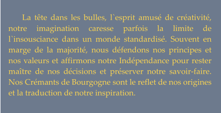 La tête dans les bulles, l`esprit amusé de créativité, notre imagination caresse parfois la limite de l`insousciance dans un monde standardisé. Souvent en marge de la majorité, nous défendons nos principes et nos valeurs et affirmons notre Indépendance pour rester maître de nos décisions et préserver notre savoir-faire. Nos Crémants de Bourgogne sont le reflet de nos origines et la traduction de notre inspiration.