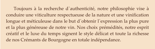 Toujours à la recherche d`authenticité, notre philosophie vise à conduire une viticulture respectueuse de la nature et une vinification longue et méticuleuse dans le but d`obtenir l`expression la plus pure et la plus généreuse de notre vin. Nos choix prémédités, notre esprit créatif et le luxe du temps signent le style délicat et toute la richesse de nos Crémants de Bourgogne en totale indépendance.