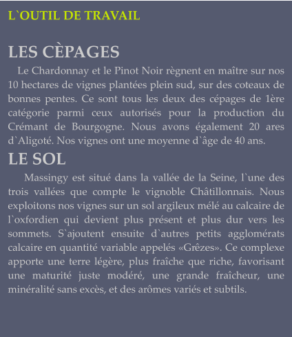 L`OUTIL DE TRAVAIL  LES CÈPAGES    Le Chardonnay et le Pinot Noir règnent en maître sur nos 10 hectares de vignes plantées plein sud, sur des coteaux de bonnes pentes. Ce sont tous les deux des cépages de 1ère catégorie parmi ceux autorisés pour la production du Crémant de Bourgogne. Nous avons également 20 ares d`Aligoté. Nos vignes ont une moyenne d`âge de 40 ans.  LE SOL     Massingy est situé dans la vallée de la Seine, l`une des trois vallées que compte le vignoble Châtillonnais. Nous exploitons nos vignes sur un sol argileux mélé au calcaire de l`oxfordien qui devient plus présent et plus dur vers les sommets. S`ajoutent ensuite d`autres petits agglomérats calcaire en quantité variable appelés «Grêzes». Ce complexe apporte une terre légère, plus fraîche que riche, favorisant une maturité juste modéré, une grande fraîcheur, une minéralité sans excès, et des arômes variés et subtils.