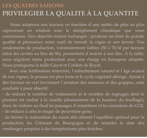 LES QUATRES SAISONS PRIVILEGIER LA QUALITE À LA QUANTITE       Nous adaptons nos travaux en fonction d`une météo de plus en plus capricieuse en relation avec le dérèglement climatique que nous connaissons. Nos objectifs restent inchangés : produire un fruit de grande qualité et pérenniser notre outil de travail: la vigne et son terroir. Nos rendements de production, volontairement faibles (50 à 70 hl par hectare selon les cuvées au lieu de 80), permettent d`arriver à nos fins. À la taille, nous régulons notre production avec une charge en bourgeon adaptée. Nous pratiquons la taille Guyot et Cordon de Royat.      Avec une fertilisation restreinte, l`enherbement naturel et l`âge avancé de nos vignes, la pousse est plus lente et le cycle végétatif allongé. Ajouté à des travaux en vert favorisant l`aération des rameaux et des grappes, cette conduite à pour objectif: - de réduire le nombre de traitements et le nombre de rognages dont le premier est réalisé à la cisaille (abaissement de la hauteur du feuillage), donc de réduire au final les passages d`enjambeur et les émissions de CO2, - de réduire à zéro le risque de pourriture grise, - de freiner la maturation du raisin afin obtenir l`équilibre optimal pour la production du Crémant de Bourgogne et de retarder la date des vendanges propices à des températures plus fraîches.